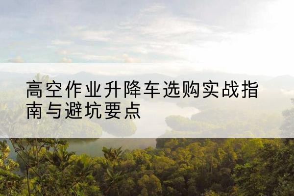 罗山升降车怎么选-高空作业升降车选购实战指南与避坑要点