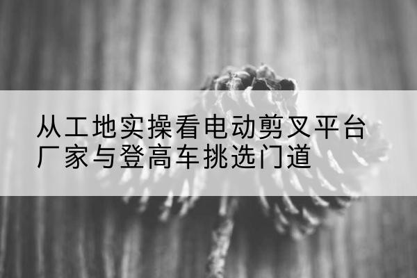 罗山电动剪叉升降平台厂家-从工地实操看电动剪叉平台厂家与登高车挑选门道