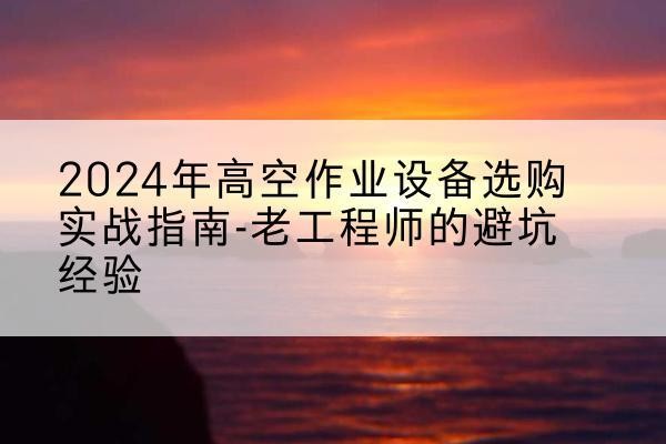 罗山高空作业升降机厂家推荐-2024年高空作业设备选购实战指南-老工程师的避坑经验
