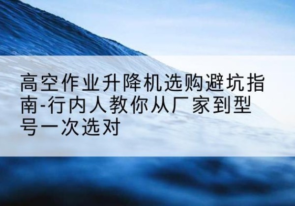 罗山升降平台厂家-高空作业升降机选购避坑指南-行内人教你从厂家到型号一次选对