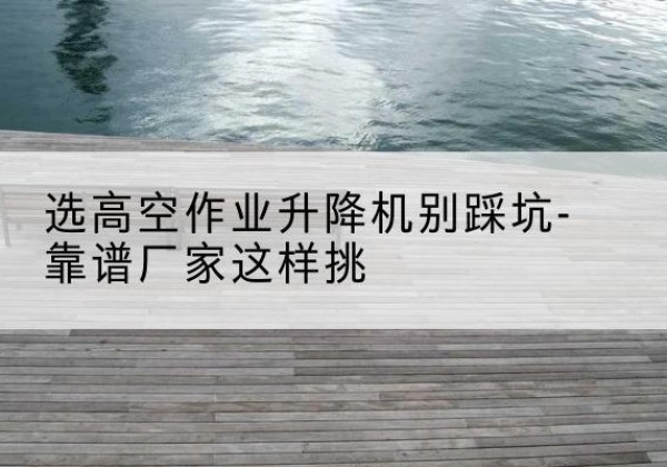 罗山剪叉式升降机厂家-选高空作业升降机别踩坑-靠谱厂家这样挑