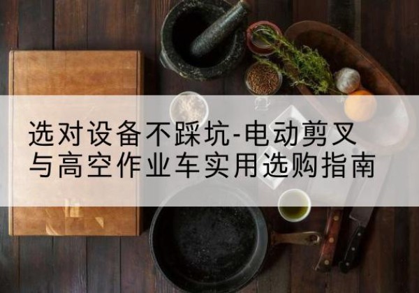罗山电动剪叉升降平台怎么选-选对设备不踩坑-电动剪叉与高空作业车实用选购指南