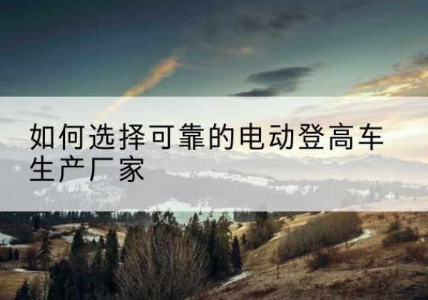 罗山电动登高车厂家-如何选择可靠的电动登高车生产厂家