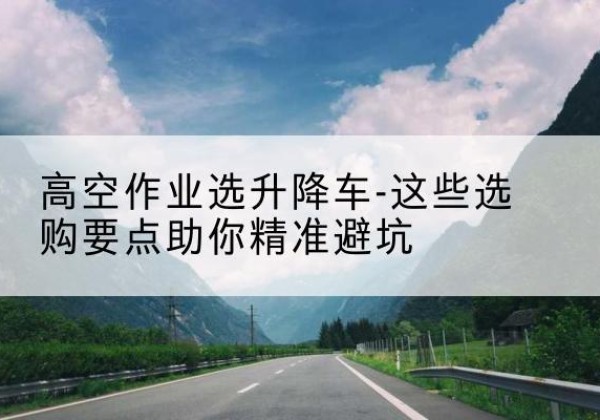 罗山升降车厂家-高空作业选升降车-这些选购要点助你*避坑