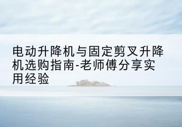 罗山电动升降机怎么选-电动升降机与固定剪叉升降机选购指南-老师傅分享实用经验