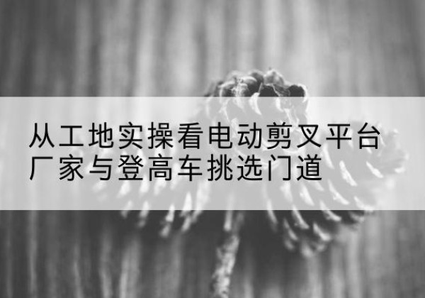 罗山电动剪叉升降平台厂家-从工地实操看电动剪叉平台厂家与登高车挑选门道
