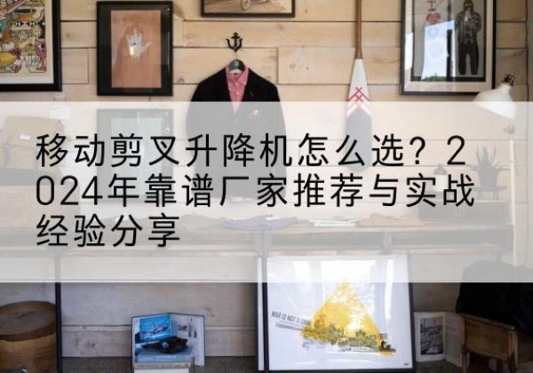 罗山升降平台厂家推荐-移动剪叉升降机怎么选？2024年靠谱厂家推荐与实战经验分享