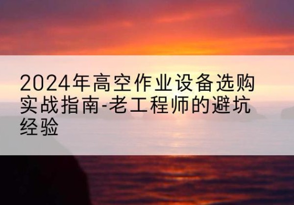 罗山高空作业升降机厂家推荐-2024年高空作业设备选购实战指南-老工程师的避坑经验