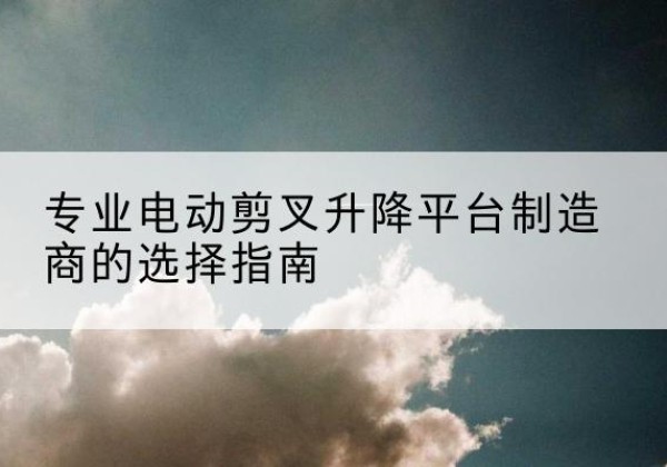 罗山电动剪叉升降平台厂家-专业电动剪叉升降平台制造商的选择指南